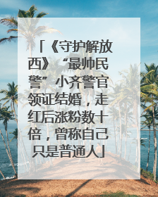 《守护解放西》“最帅民警”小齐警官领证结婚，走红后涨粉数十倍，曾称自己只是普通人