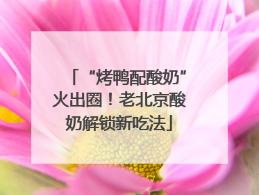 “烤鸭配酸奶”火出圈！老北京酸奶解锁新吃法