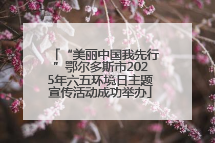 “美丽中国我先行”鄂尔多斯市2025年六五环境日主题宣传活动成功举办