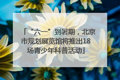 “六一”到暑期，北京市规划展览馆将推出18场青少年科普活动
