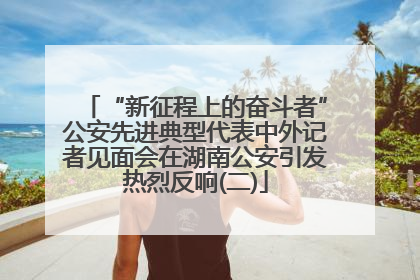 “新征程上的奋斗者”公安先进典型代表中外记者见面会在湖南公安引发热烈反响(二)