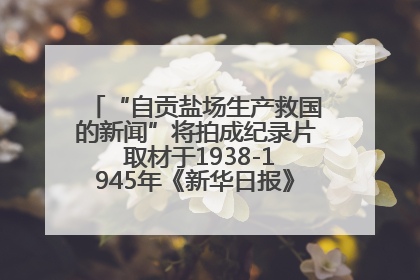 “自贡盐场生产救国的新闻”将拍成纪录片 取材于1938-1945年《新华日报》的连续报道