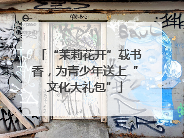 “茉莉花开”载书香，为青少年送上“文化大礼包”
