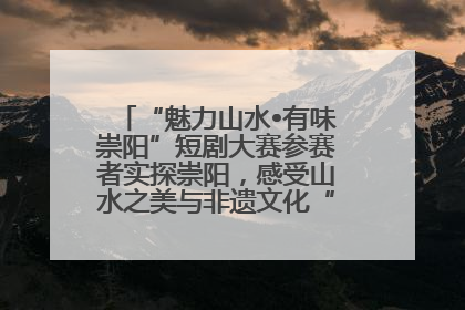 “魅力山水•有味崇阳”短剧大赛参赛者实探崇阳，感受山水之美与非遗文化“提琴戏”魅力