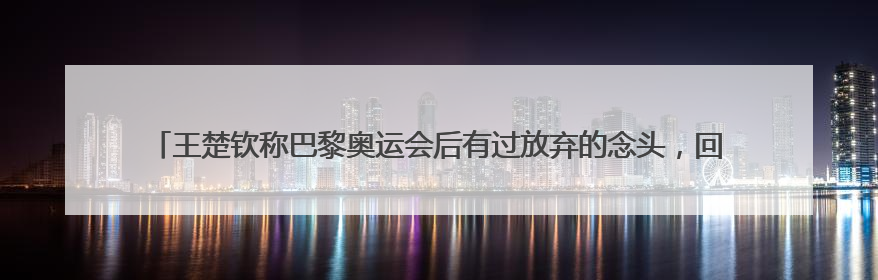 王楚钦称巴黎奥运会后有过放弃的念头，回应球拍2次受损：怕球拍再坏用副板练习
