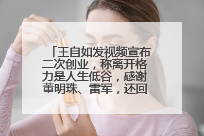 王自如发视频宣布二次创业，称离开格力是人生低谷，感谢董明珠、雷军，还回应了“工资条”：清楚自己要什么……