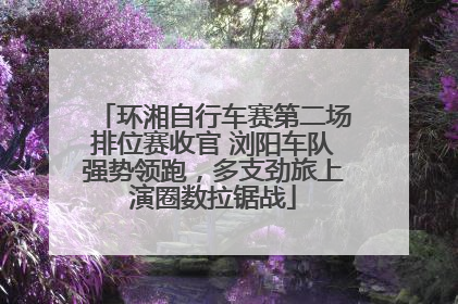 环湘自行车赛第二场排位赛收官 浏阳车队强势领跑，多支劲旅上演圈数拉锯战
