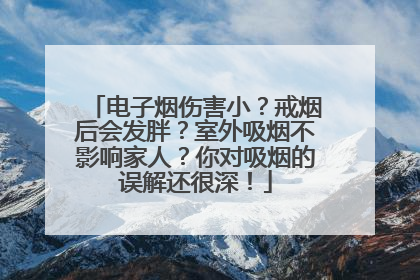 电子烟伤害小？戒烟后会发胖？室外吸烟不影响家人？你对吸烟的误解还很深！