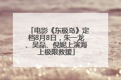 电影《东极岛》定档8月8日，朱一龙、吴磊、倪妮上演海上极限救援