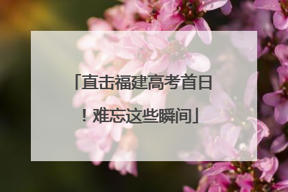 直击福建高考首日！难忘这些瞬间