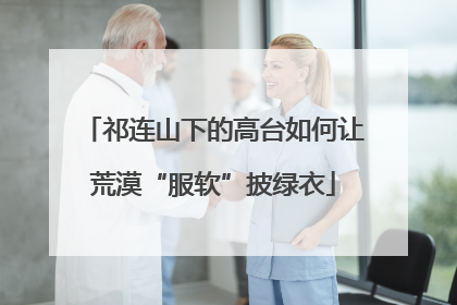 祁连山下的高台如何让荒漠“服软”披绿衣