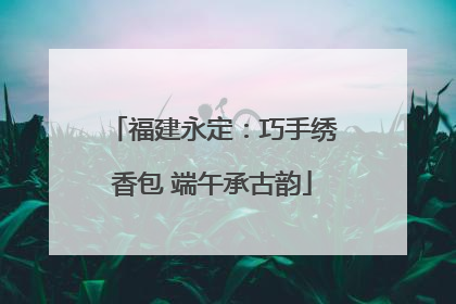 福建永定：巧手绣香包 端午承古韵