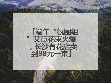 端午“氛围组”艾草花束火爆，长沙有花店卖到98元一束