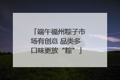 端午福州粽子市场有创意 品类多口味更放“粽”