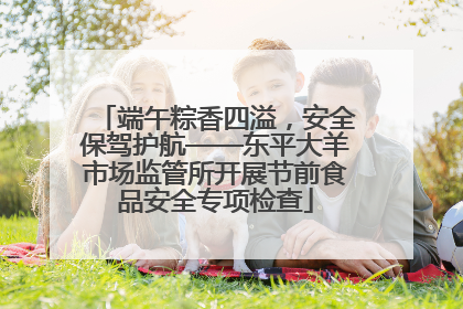 端午粽香四溢，安全保驾护航——东平大羊市场监管所开展节前食品安全专项检查