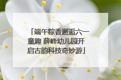 端午粽香邂逅六一童趣 薛峰幼儿园开启古韵科技奇妙游