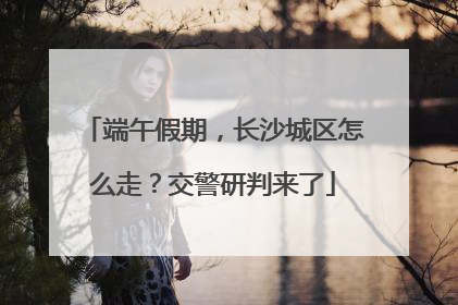 端午假期，长沙城区怎么走？交警研判来了