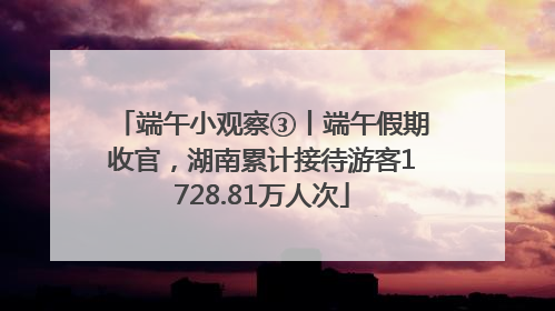 端午小观察③丨端午假期收官，湖南累计接待游客1728.81万人次