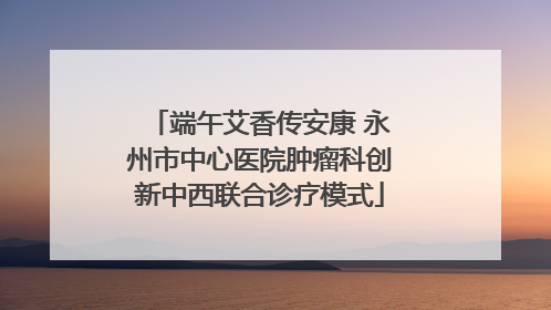 端午艾香传安康 永州市中心医院肿瘤科创新中西联合诊疗模式