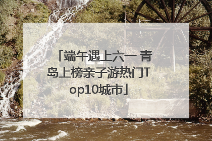 端午遇上六一 青岛上榜亲子游热门Top10城市