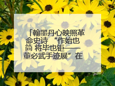 翰墨丹心映照革命史诗 “作始也简 将毕也钜——董必武手迹展”在福州开幕