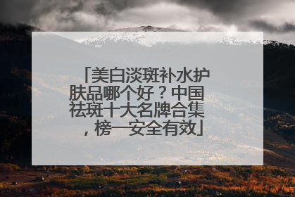 美白淡斑补水护肤品哪个好？中国祛斑十大名牌合集，榜一安全有效