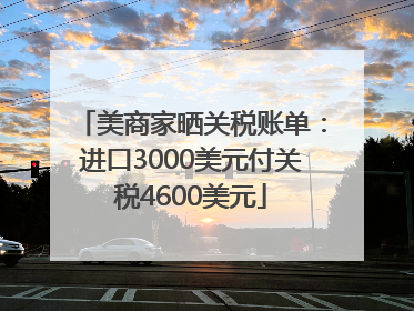 美商家晒关税账单：进口3000美元付关税4600美元