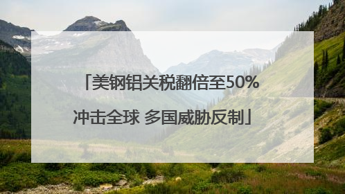 美钢铝关税翻倍至50%冲击全球 多国威胁反制