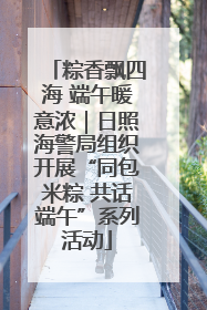 粽香飘四海 端午暖意浓｜日照海警局组织开展“同包米粽 共话端午”系列活动