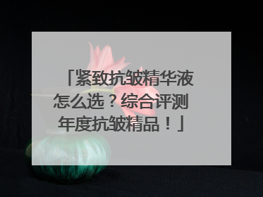 紧致抗皱精华液怎么选？综合评测年度抗皱精品！