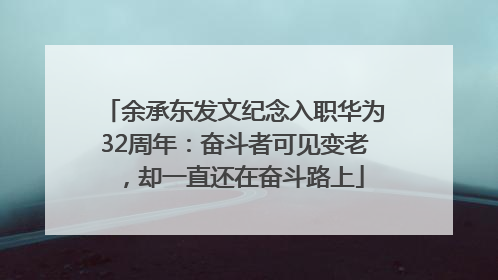 余承东发文纪念入职华为32周年：奋斗者可见变老，却一直还在奋斗路上