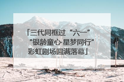 三代同框过“六一” “银龄童心·星梦同行”彩虹剧场圆满落幕