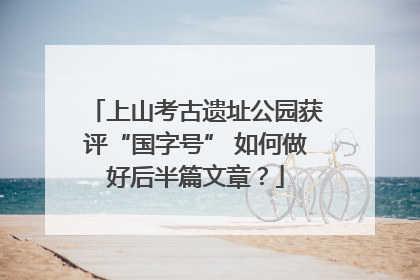 上山考古遗址公园获评“国字号” 如何做好后半篇文章？