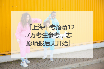 上海中考落幕12.7万考生参考，志愿填报后天开始