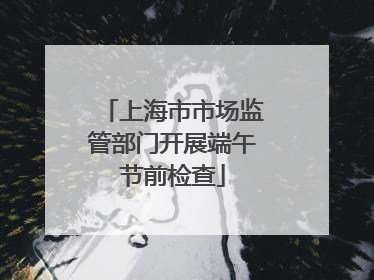 上海市市场监管部门开展端午节前检查