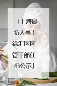 上海最新人事！徐汇区区管干部任前公示