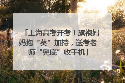上海高考开考！旗袍妈妈抱“葵”加持，送考老师“兜底”收手机