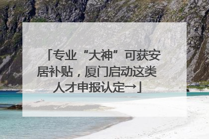 专业“大神”可获安居补贴，厦门启动这类人才申报认定→
