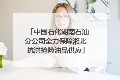 中国石化湖南石油分公司全力保障湘北抗洪抢险油品供应