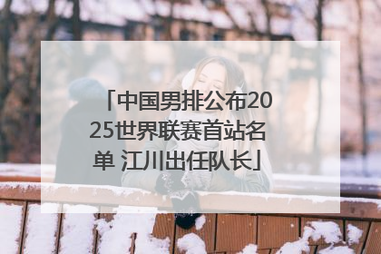 中国男排公布2025世界联赛首站名单 江川出任队长