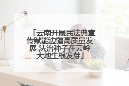 云南开展民法典宣传赋能边疆高质量发展 法治种子在云岭大地生根发芽