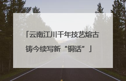 云南江川千年技艺熔古铸今续写新“铜话”