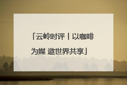 云岭时评丨以咖啡为媒 邀世界共享