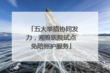 五大举措协同发力，湘雅医院试点免陪照护服务
