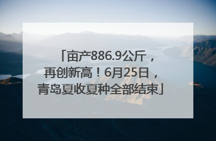 亩产886.9公斤，再创新高！6月25日，青岛夏收夏种全部结束
