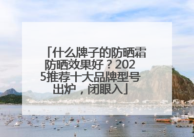 什么牌子的防晒霜防晒效果好？2025推荐十大品牌型号出炉，闭眼入