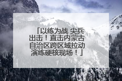 以练为战 尖兵出击！直击内蒙古自治区跨区域拉动演练硬核现场！