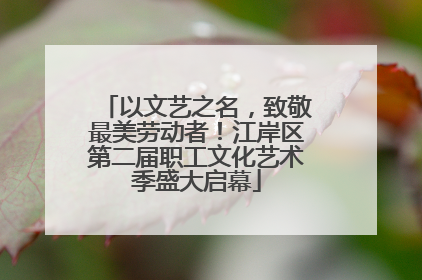 以文艺之名，致敬最美劳动者！江岸区第二届职工文化艺术季盛大启幕