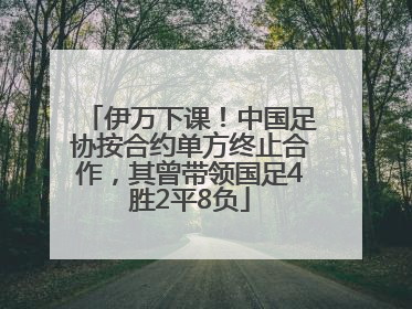 伊万下课！中国足协按合约单方终止合作，其曾带领国足4胜2平8负