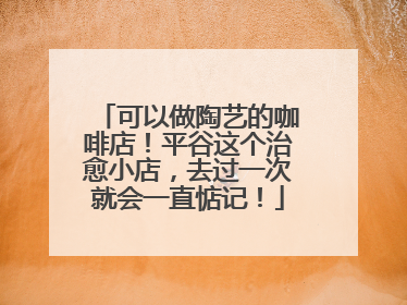 可以做陶艺的咖啡店！平谷这个治愈小店，去过一次就会一直惦记！